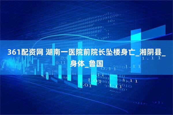 361配资网 湖南一医院前院长坠楼身亡_湘阴县_身体_鲁国