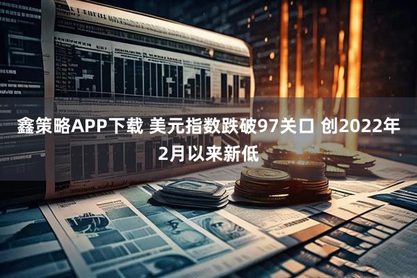 鑫策略APP下载 美元指数跌破97关口 创2022年2月以来新低