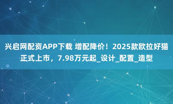 兴启网配资APP下载 增配降价！2025款欧拉好猫正式上市，7.98万元起_设计_配置_造型