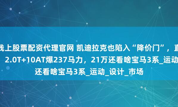 线上股票配资代理官网 凯迪拉克也陷入“降价门”，直接让利7万，2.0T+10AT爆237马力，21万还看啥宝马3系_运动_设计_市场