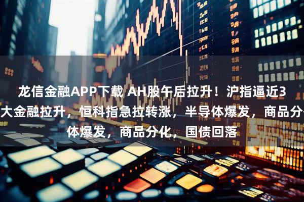 龙信金融APP下载 AH股午后拉升！沪指逼近3500点关口，大金融拉升，恒科指急拉转涨，半导体爆发，商品分化，国债回落