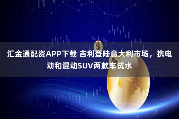汇金通配资APP下载 吉利登陆意大利市场，携电动和混动SUV两款车试水