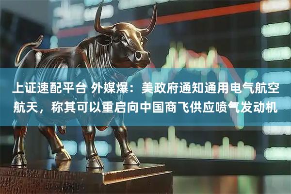 上证速配平台 外媒爆：美政府通知通用电气航空航天，称其可以重启向中国商飞供应喷气发动机