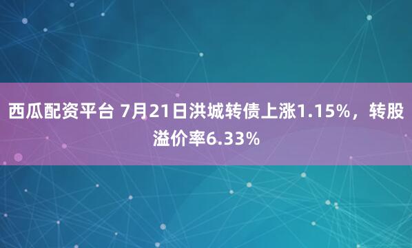 西瓜配资平台 7月21日洪城转债上涨1.15%，转股溢价率6.33%