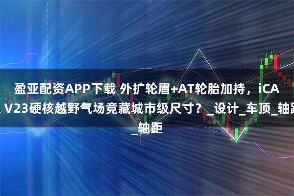 盈亚配资APP下载 外扩轮眉+AT轮胎加持，iCAR V23硬核越野气场竟藏城市级尺寸？_设计_车顶_轴距