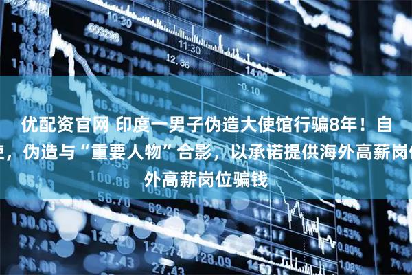 优配资官网 印度一男子伪造大使馆行骗8年！自称大使，伪造与“重要人物”合影，以承诺提供海外高薪岗位骗钱