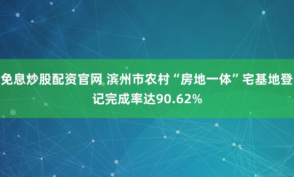 免息炒股配资官网 滨州市农村“房地一体”宅基地登记完成率达90.62%