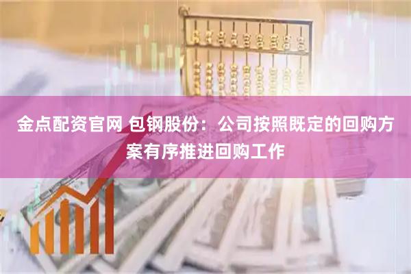 金点配资官网 包钢股份：公司按照既定的回购方案有序推进回购工作