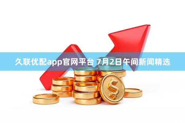 久联优配app官网平台 7月2日午间新闻精选