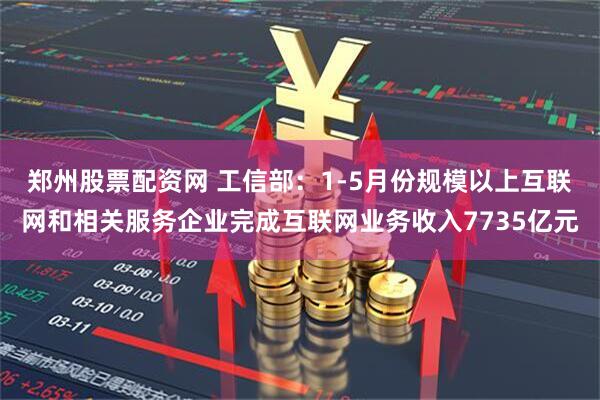 郑州股票配资网 工信部：1-5月份规模以上互联网和相关服务企业完成互联网业务收入7735亿元