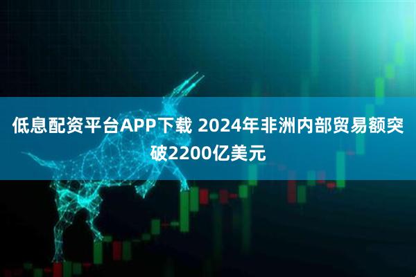 低息配资平台APP下载 2024年非洲内部贸易额突破2200亿美元