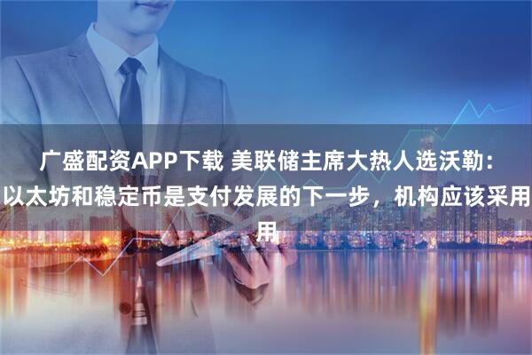 广盛配资APP下载 美联储主席大热人选沃勒：以太坊和稳定币是支付发展的下一步，机构应该采用