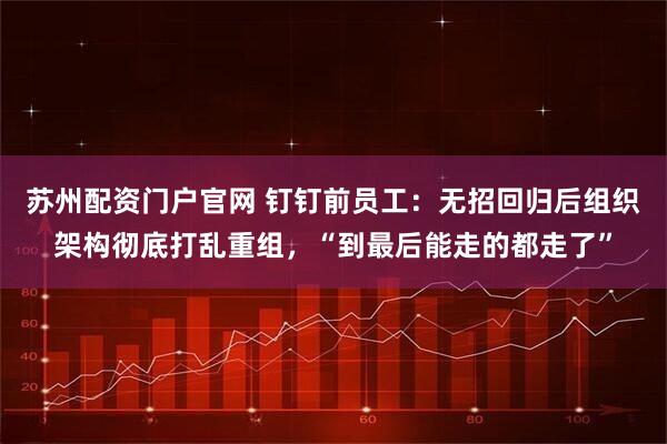 苏州配资门户官网 钉钉前员工：无招回归后组织架构彻底打乱重组，“到最后能走的都走了”