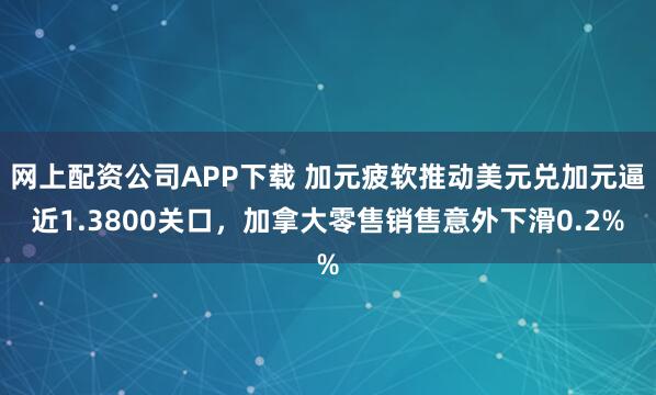网上配资公司APP下载 加元疲软推动美元兑加元逼近1.3800关口，加拿大零售销售意外下滑0.2%